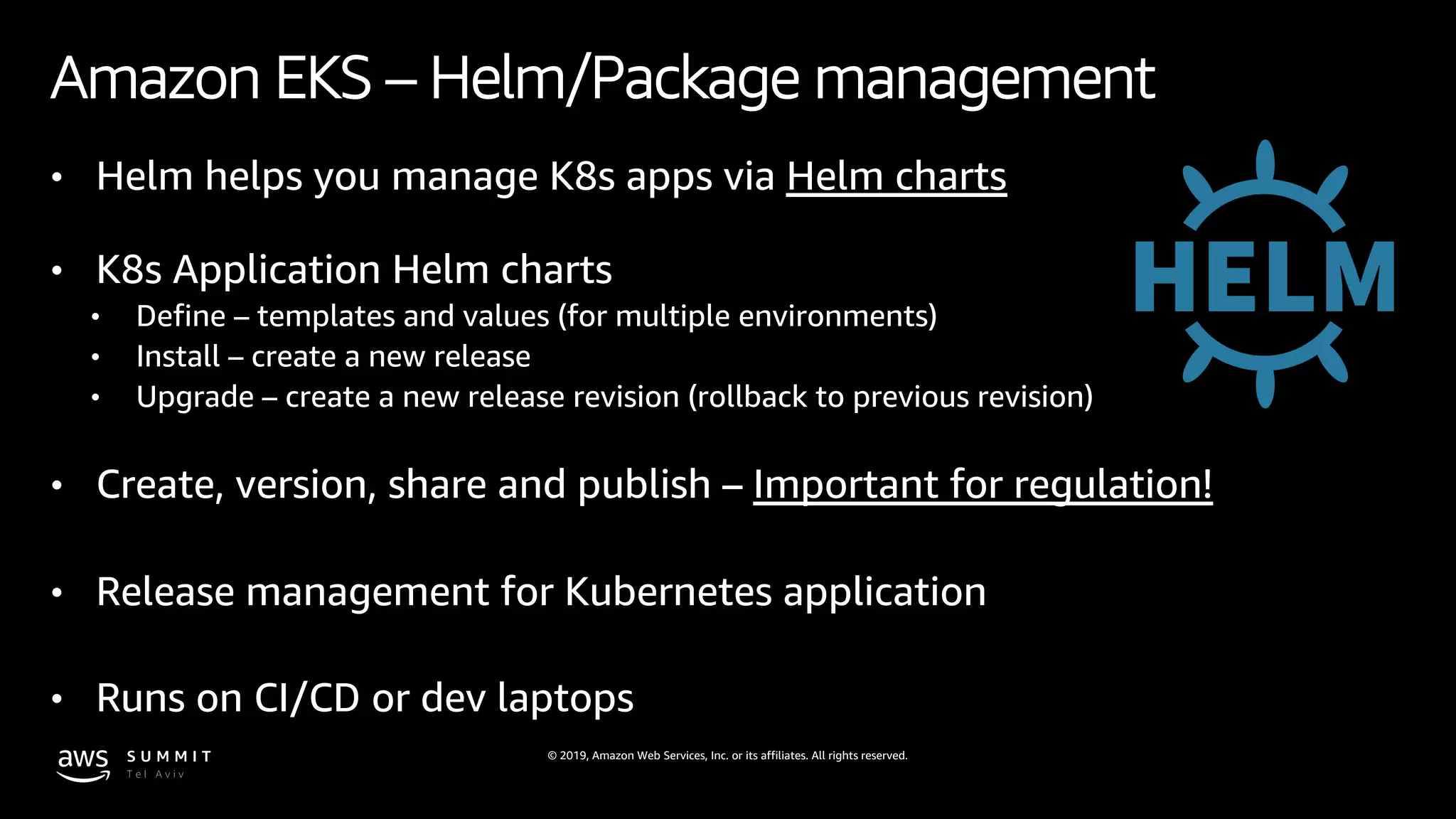 © 2019, Amazon Web Services, Inc. or its affiliates. All rights reserved.
Amazon EKS – Helm/Package management
• Helm helps you manage K8s apps via Helm charts
• K8s Application Helm charts
• Define – templates and values (for multiple environments)
• Install – create a new release
• Upgrade – create a new release revision (rollback to previous revision)
• Create, version, share and publish – Important for regulation!
• Release management for Kubernetes application
• Runs on CI/CD or dev laptops
 