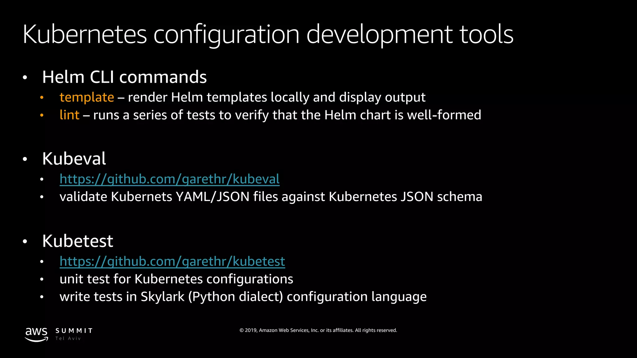 © 2019, Amazon Web Services, Inc. or its affiliates. All rights reserved.
Kubernetes configuration development tools
• Helm CLI commands
• template – render Helm templates locally and display output
• lint – runs a series of tests to verify that the Helm chart is well-formed
• Kubeval
• https://github.com/garethr/kubeval
• validate Kubernets YAML/JSON files against Kubernetes JSON schema
• Kubetest
• https://github.com/garethr/kubetest
• unit test for Kubernetes configurations
• write tests in Skylark (Python dialect) configuration language
 