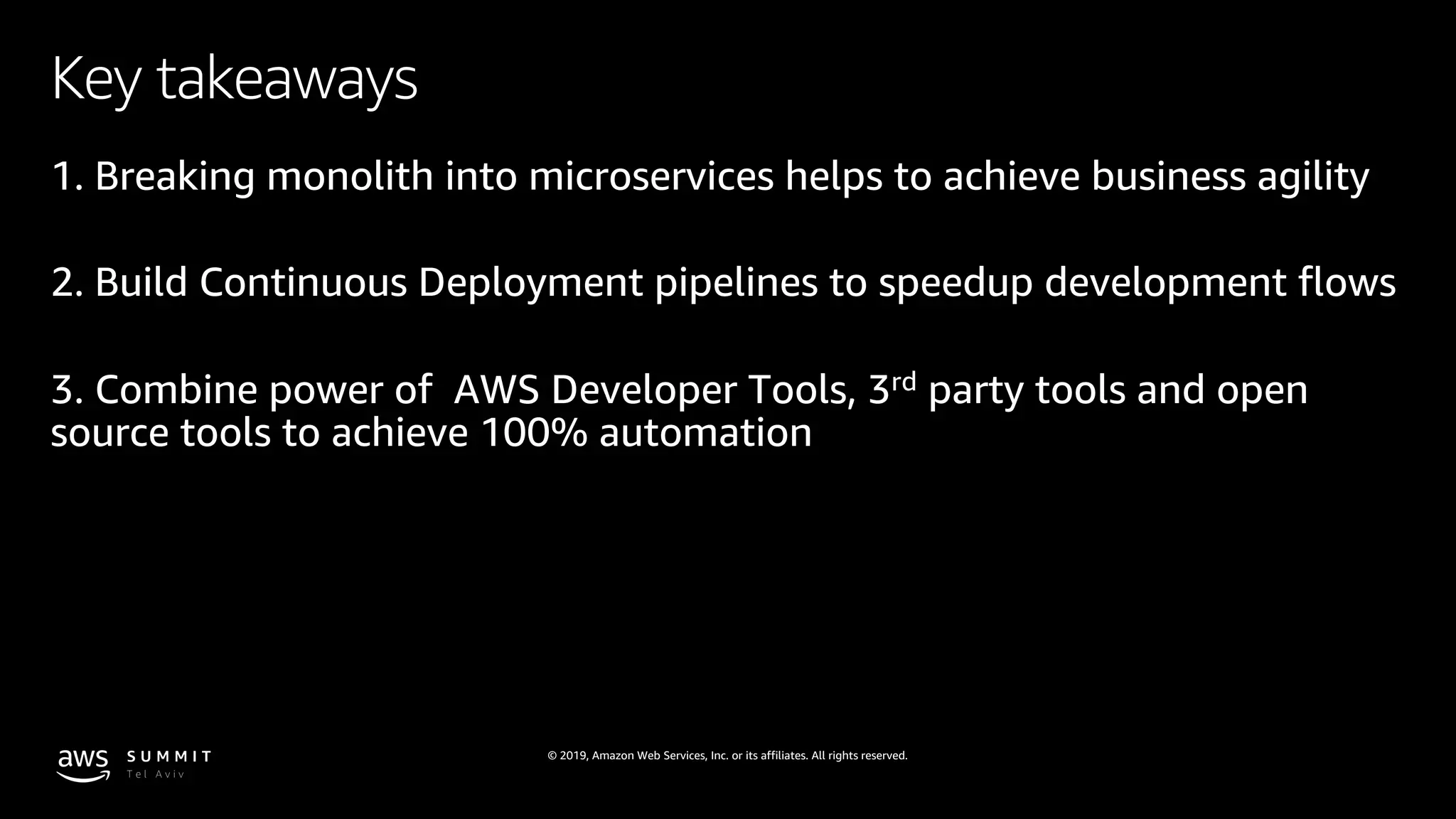 © 2019, Amazon Web Services, Inc. or its affiliates. All rights reserved.
Key takeaways
1. Breaking monolith into microservices helps to achieve business agility
2. Build Continuous Deployment pipelines to speedup development flows
3. Combine power of AWS Developer Tools, 3rd party tools and open
source tools to achieve 100% automation
 