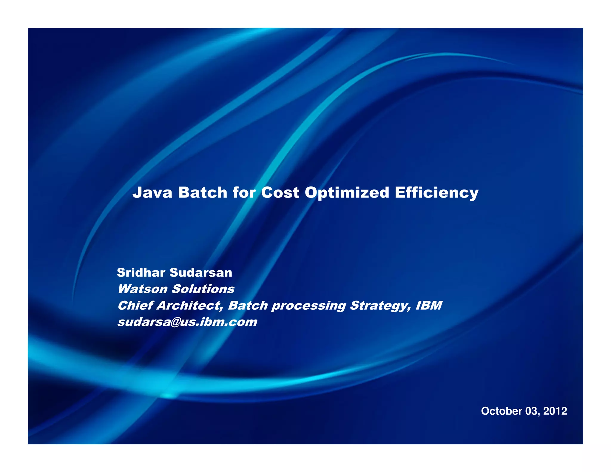 Java Batch for Cost Optimized Efficiency
Sridhar Sudarsan
Watson Solutions
Chief Architect, Batch processing Strategy, IBM
sudarsa@us.ibm.com
October 03, 2012