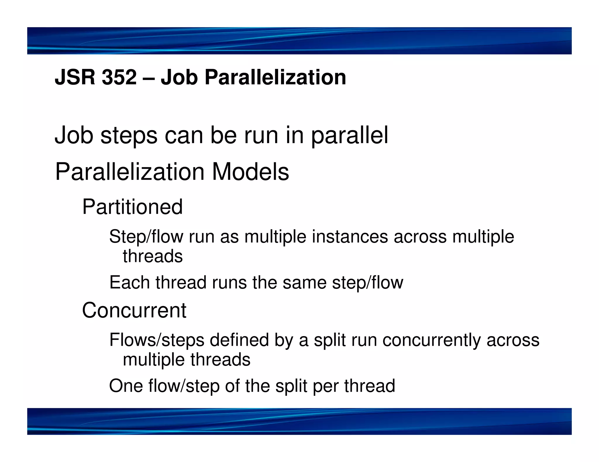 JSR 352 – Job Parallelization
Job steps can be run in parallel
Parallelization Models
Partitioned
Step/flow run as multiple instances across multiple
threads
Each thread runs the same step/flow
Concurrent
Flows/steps defined by a split run concurrently across
multiple threads
One flow/step of the split per thread