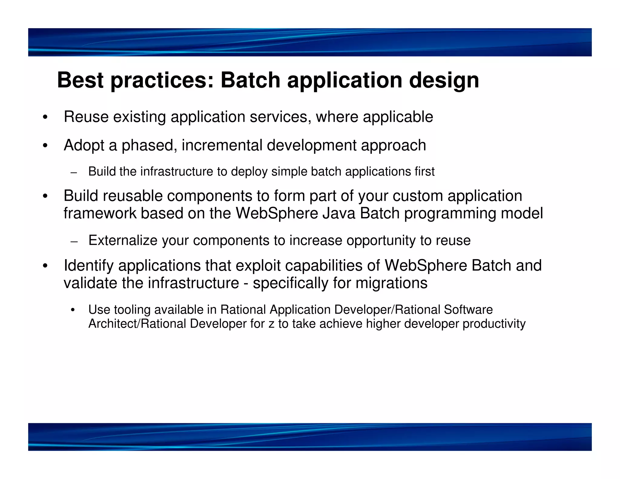 Best practices: Batch application design
• Reuse existing application services, where applicable
• Adopt a phased, incremental development approach
– Build the infrastructure to deploy simple batch applications first
• Build reusable components to form part of your custom application
framework based on the WebSphere Java Batch programming model
– Externalize your components to increase opportunity to reuse
• Identify applications that exploit capabilities of WebSphere Batch and
validate the infrastructure - specifically for migrations
• Use tooling available in Rational Application Developer/Rational Software
Architect/Rational Developer for z to take achieve higher developer productivity