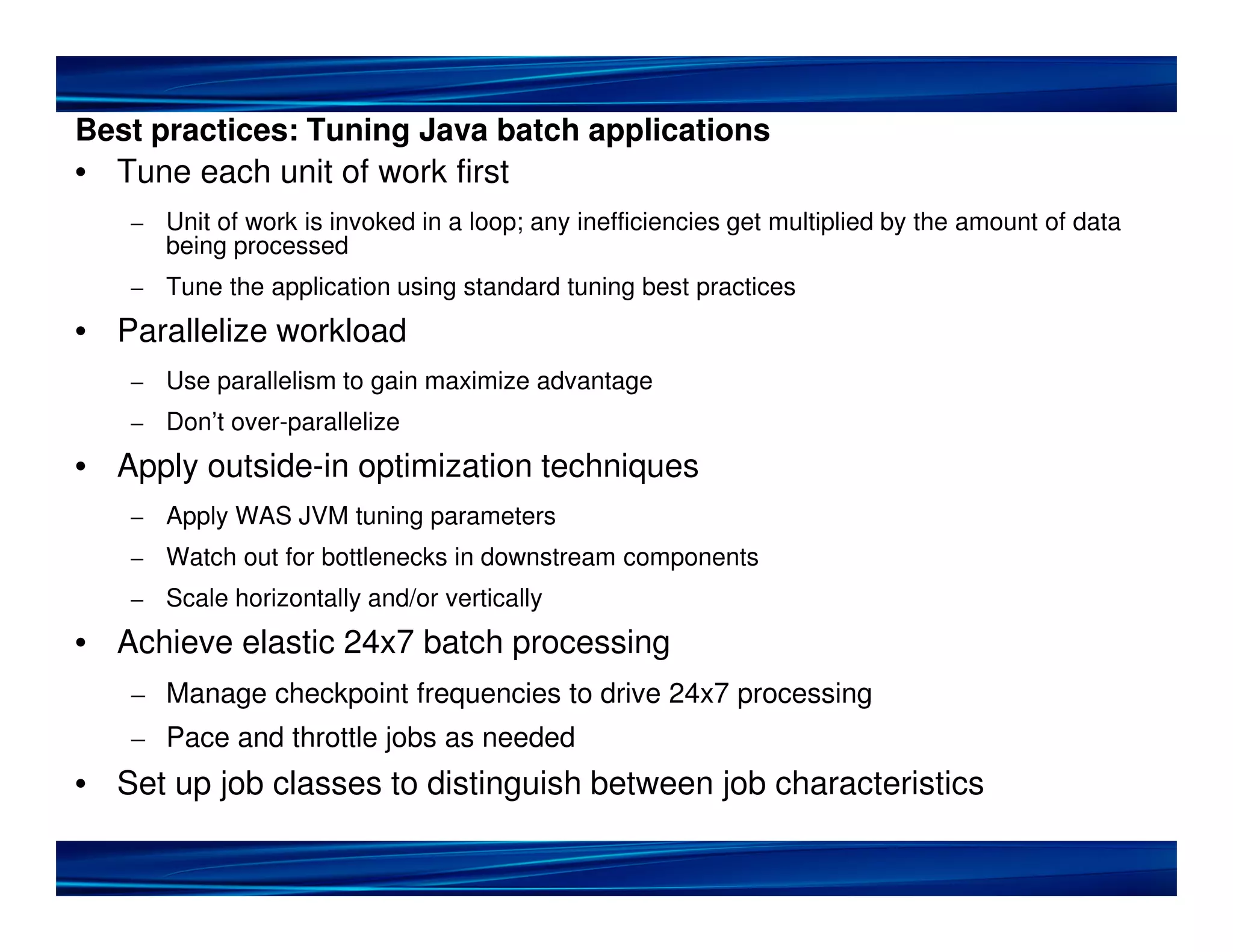 Best practices: Tuning Java batch applications
• Tune each unit of work first
– Unit of work is invoked in a loop; any inefficiencies get multiplied by the amount of data
being processed
– Tune the application using standard tuning best practices
• Parallelize workload
– Use parallelism to gain maximize advantage
– Don’t over-parallelize
• Apply outside-in optimization techniques
– Apply WAS JVM tuning parameters
– Watch out for bottlenecks in downstream components
– Scale horizontally and/or vertically
• Achieve elastic 24x7 batch processing
– Manage checkpoint frequencies to drive 24x7 processing
– Pace and throttle jobs as needed
• Set up job classes to distinguish between job characteristics