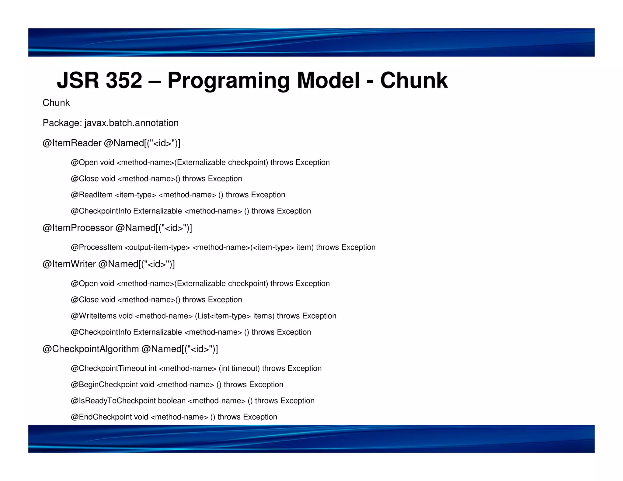 JSR 352 – Programing Model - Chunk
Chunk

Package: javax.batch.annotation

@ItemReader @Named[("<id>")]

        @Open void <method-name>(Externalizable checkpoint) throws Exception

        @Close void <method-name>() throws Exception

        @ReadItem <item-type> <method-name> () throws Exception

        @CheckpointInfo Externalizable <method-name> () throws Exception

@ItemProcessor @Named[("<id>")]

        @ProcessItem <output-item-type> <method-name>(<item-type> item) throws Exception

@ItemWriter @Named[("<id>")]

        @Open void <method-name>(Externalizable checkpoint) throws Exception

        @Close void <method-name>() throws Exception

        @WriteItems void <method-name> (List<item-type> items) throws Exception

        @CheckpointInfo Externalizable <method-name> () throws Exception

@CheckpointAlgorithm @Named[("<id>")]

        @CheckpointTimeout int <method-name> (int timeout) throws Exception

        @BeginCheckpoint void <method-name> () throws Exception

        @IsReadyToCheckpoint boolean <method-name> () throws Exception

        @EndCheckpoint void <method-name> () throws Exception
 