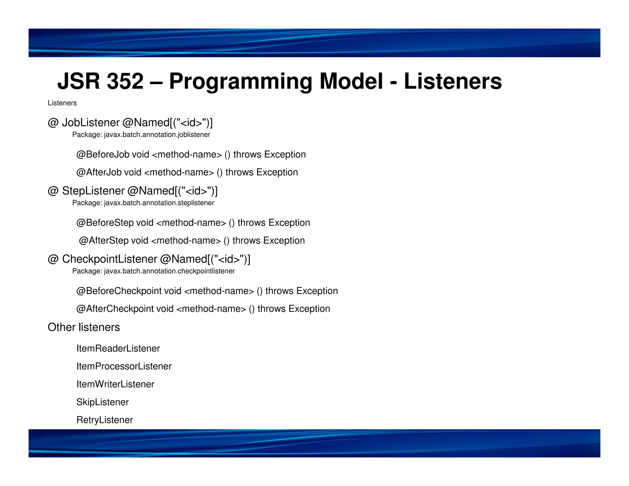 JSR 352 – Programming Model - Listeners
Listeners

@ JobListener @Named[("<id>")]
       Package: javax.batch.annotation.joblistener

        @BeforeJob void <method-name> () throws Exception
        @AfterJob void <method-name> () throws Exception

@ StepListener @Named[("<id>")]
       Package: javax.batch.annotation.steplistener

        @BeforeStep void <method-name> () throws Exception
            @AfterStep void <method-name> () throws Exception

@ CheckpointListener @Named[("<id>")]
       Package: javax.batch.annotation.checkpointlistener

        @BeforeCheckpoint void <method-name> () throws Exception
        @AfterCheckpoint void <method-name> () throws Exception

Other listeners
        ItemReaderListener
        ItemProcessorListener
        ItemWriterListener
        SkipListener
        RetryListener
 