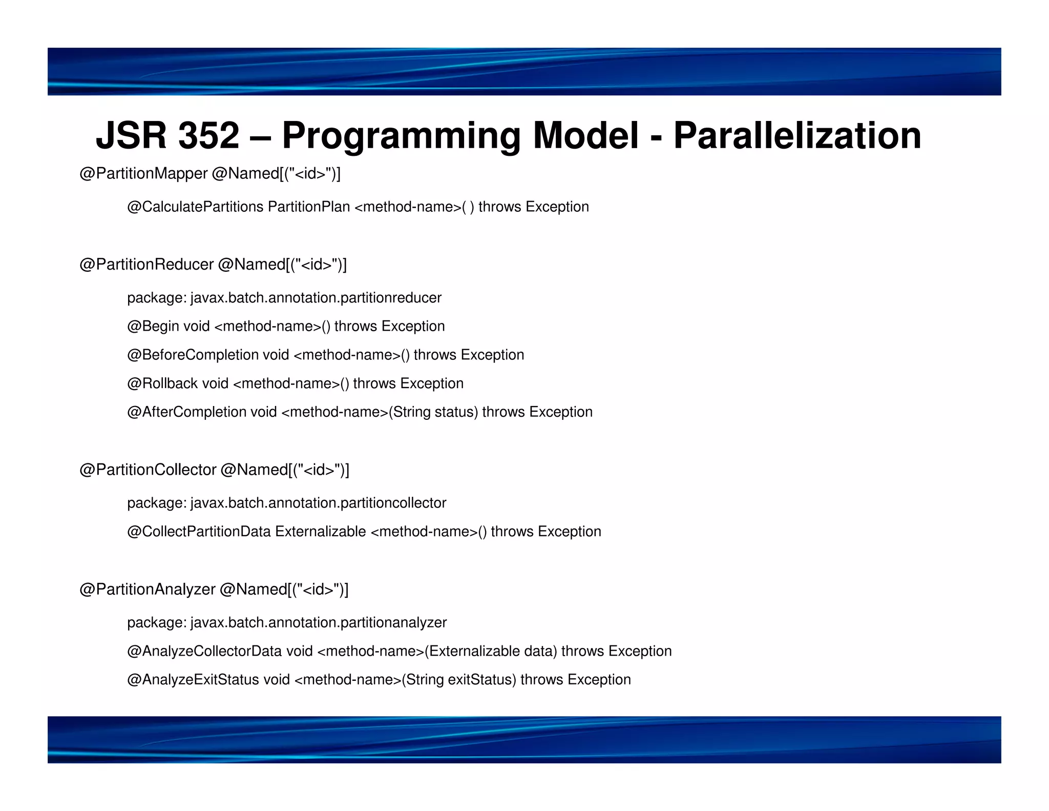 JSR 352 – Programming Model - Parallelization
@PartitionMapper @Named[("<id>")]

      @CalculatePartitions PartitionPlan <method-name>( ) throws Exception


@PartitionReducer @Named[("<id>")]

      package: javax.batch.annotation.partitionreducer
      @Begin void <method-name>() throws Exception
      @BeforeCompletion void <method-name>() throws Exception
      @Rollback void <method-name>() throws Exception
      @AfterCompletion void <method-name>(String status) throws Exception


@PartitionCollector @Named[("<id>")]

      package: javax.batch.annotation.partitioncollector
      @CollectPartitionData Externalizable <method-name>() throws Exception


@PartitionAnalyzer @Named[("<id>")]

      package: javax.batch.annotation.partitionanalyzer
      @AnalyzeCollectorData void <method-name>(Externalizable data) throws Exception
      @AnalyzeExitStatus void <method-name>(String exitStatus) throws Exception
 