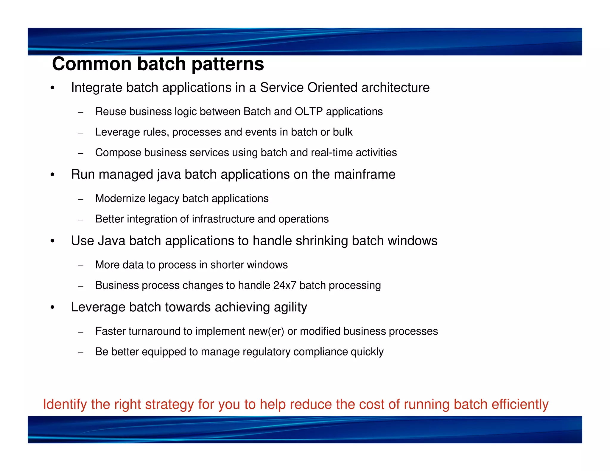Common batch patterns
• Integrate batch applications in a Service Oriented architecture
– Reuse business logic between Batch and OLTP applications
– Leverage rules, processes and events in batch or bulk
– Compose business services using batch and real-time activities
• Run managed java batch applications on the mainframe
– Modernize legacy batch applications
– Better integration of infrastructure and operations
• Use Java batch applications to handle shrinking batch windows
– More data to process in shorter windows
– Business process changes to handle 24x7 batch processing
• Leverage batch towards achieving agility
– Faster turnaround to implement new(er) or modified business processes
– Be better equipped to manage regulatory compliance quickly
Identify the right strategy for you to help reduce the cost of running batch efficiently