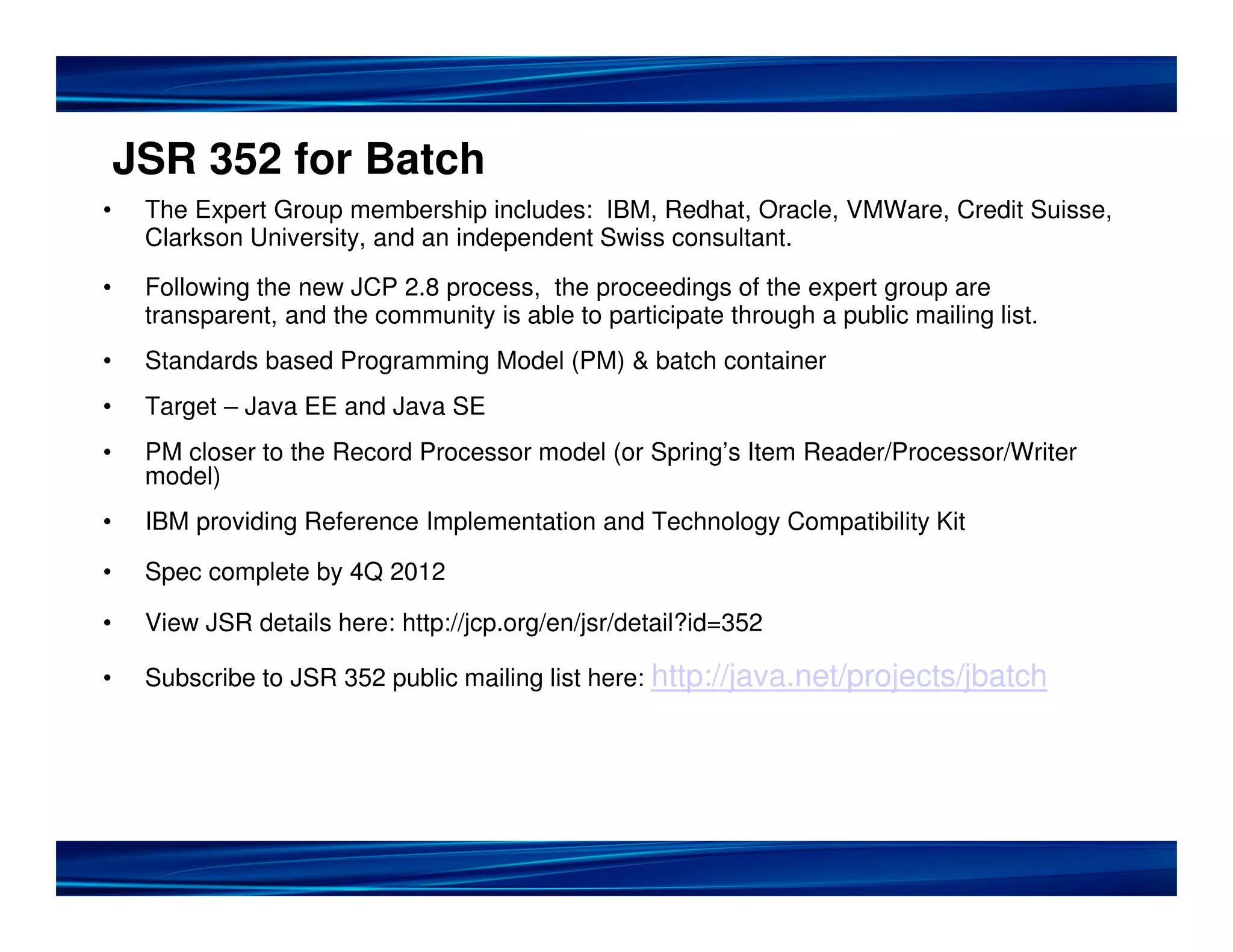 JSR 352 for Batch
• The Expert Group membership includes: IBM, Redhat, Oracle, VMWare, Credit Suisse,
Clarkson University, and an independent Swiss consultant.
• Following the new JCP 2.8 process, the proceedings of the expert group are
transparent, and the community is able to participate through a public mailing list.
• Standards based Programming Model (PM) & batch container
• Target – Java EE and Java SE
• PM closer to the Record Processor model (or Spring’s Item Reader/Processor/Writer
model)
• IBM providing Reference Implementation and Technology Compatibility Kit
• Spec complete by 4Q 2012
• View JSR details here: http://jcp.org/en/jsr/detail?id=352
• Subscribe to JSR 352 public mailing list here: http://java.net/projects/jbatch