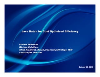Java Batch for Cost Optimized Efficiency




Sridhar Sudarsan
Watson Solutions
Chief Architect, Batch processing Strategy, IBM
sudarsa@us.ibm.com




                                                  October 03, 2012
 