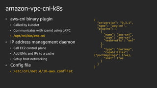 amazon-vpc-cni-k8s
• aws-cni binary plugin
• Called by kubelet
• Communicates with ipamd using gRPC
• /opt/cni/bin/aws-cni
• IP address management daemon
• Call EC2 control plane
• Add ENIs and IPs to a cache
• Setup host networking
• Config file
• /etc/cni/net.d/10-aws.conflist
{
"cniVersion": "0.3.1",
"name": "aws-cni",
"plugins": [
{
"name": "aws-cni",
"type": "aws-cni",
"vethPrefix": ”eni"
},
{
"type": "portmap",
"capabilities":
{"portMappings": true},
"snat": true
}
]
}
 