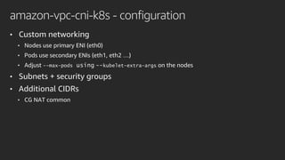 amazon-vpc-cni-k8s - configuration
• Custom networking
• Nodes use primary ENI (eth0)
• Pods use secondary ENIs (eth1, eth2 …)
• Adjust --max-pods using --kubelet-extra-args on the nodes
• Subnets + security groups
• Additional CIDRs
• CG NAT common
 