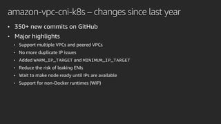 amazon-vpc-cni-k8s – changes since last year
• 350+ new commits on GitHub
• Major highlights
• Support multiple VPCs and peered VPCs
• No more duplicate IP issues
• Added WARM_IP_TARGET and MINIMUM_IP_TARGET
• Reduce the risk of leaking ENIs
• Wait to make node ready until IPs are available
• Support for non-Docker runtimes (WIP)
 