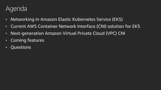 Agenda
• Networking in Amazon Elastic Kubernetes Service (EKS)
• Current AWS Container Network Interface (CNI) solution for EKS
• Next-generation Amazon Virtual Private Cloud (VPC) CNI
• Coming features
• Questions
 
