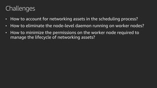 Challenges
• How to account for networking assets in the scheduling process?
• How to eliminate the node-level daemon running on worker nodes?
• How to minimize the permissions on the worker node required to
manage the lifecycle of networking assets?
 