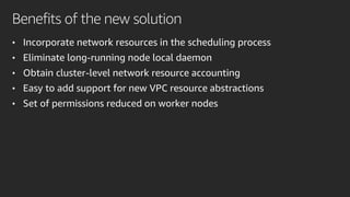 Benefits of the new solution
• Incorporate network resources in the scheduling process
• Eliminate long-running node local daemon
• Obtain cluster-level network resource accounting
• Easy to add support for new VPC resource abstractions
• Set of permissions reduced on worker nodes
 