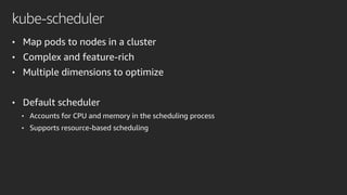 kube-scheduler
• Map pods to nodes in a cluster
• Complex and feature-rich
• Multiple dimensions to optimize
• Default scheduler
• Accounts for CPU and memory in the scheduling process
• Supports resource-based scheduling
 