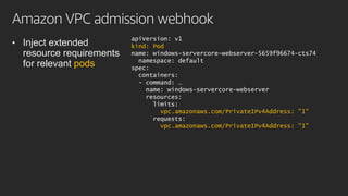 Amazon VPC admission webhook
• Inject extended
resource requirements
for relevant pods
apiVersion: v1
kind: Pod
name: windows-servercore-webserver-5659f96674-cts74
namespace: default
spec:
containers:
- command: …
name: windows-servercore-webserver
resources:
limits:
vpc.amazonaws.com/PrivateIPv4Address: "1"
requests:
vpc.amazonaws.com/PrivateIPv4Address: "1"
 