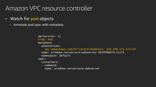 Amazon VPC resource controller
• Watch for pod objects
• Annotate pod spec with metadata
apiVersion: v1
kind: Pod
metadata:
annotations:
vpc.amazonaws.com/PrivateIPv4Address: 192.168.113.175/20
name: windows-servercore-webserver-5659f96674-cts74
namespace: default
spec:
containers:
- command: …
name: windows-servercore-webserver
 