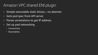 Amazon VPC shared ENI plugin
• Simple executable static binary – no daemon
• Gets pod spec from API server
• Parses annotations to get IP address
• Set up pod networking
• Connectivity
• Reachability
 
