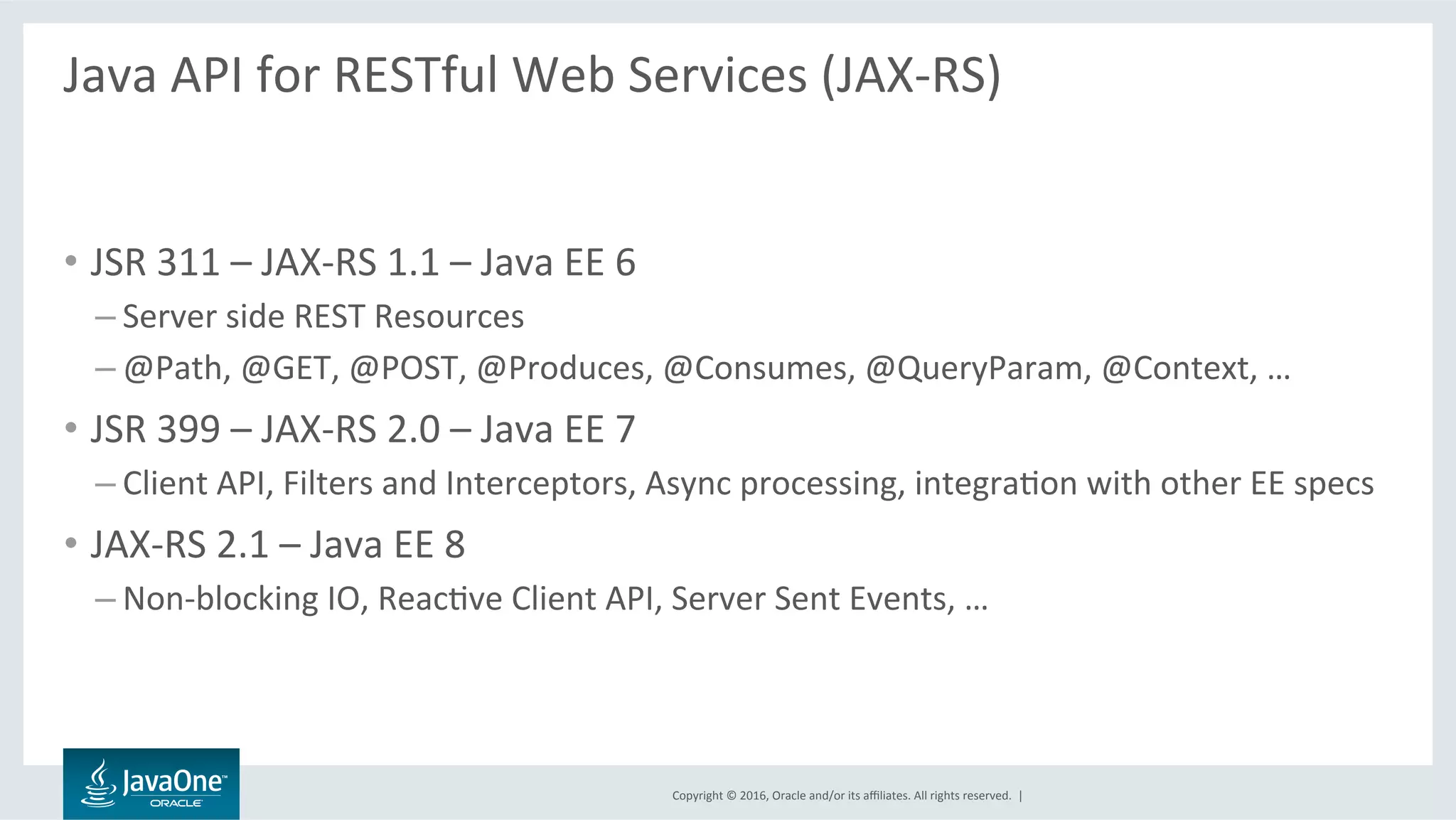 Copyright	©	2016,	Oracle	and/or	its	aﬃliates.	All	rights	reserved.		|	
Java	API	for	RESTful	Web	Services	(JAX-RS)	
	
•  JSR	311	–	JAX-RS	1.1	–	Java	EE	6	
– Server	side	REST	Resources	
– @Path,	@GET,	@POST,	@Produces,	@Consumes,	@QueryParam,	@Context,	…	
•  JSR	399	–	JAX-RS	2.0	–	Java	EE	7	
– Client	API,	Filters	and	Interceptors,	Async	processing,	integraLon	with	other	EE	specs	
•  JAX-RS	2.1	–	Java	EE	8	
– Non-blocking	IO,	ReacLve	Client	API,	Server	Sent	Events,	…	
 