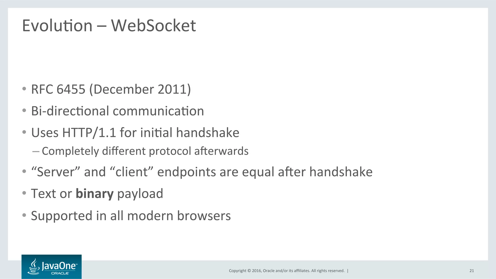 Copyright	©	2016,	Oracle	and/or	its	aﬃliates.	All	rights	reserved.		|	
EvoluLon	–	WebSocket	
	
•  RFC	6455	(December	2011)	
•  Bi-direcLonal	communicaLon	
•  Uses	HTTP/1.1	for	iniLal	handshake	
– Completely	diﬀerent	protocol	averwards	
•  “Server”	and	“client”	endpoints	are	equal	aver	handshake	
•  Text	or	binary	payload	
•  Supported	in	all	modern	browsers	
21	
 