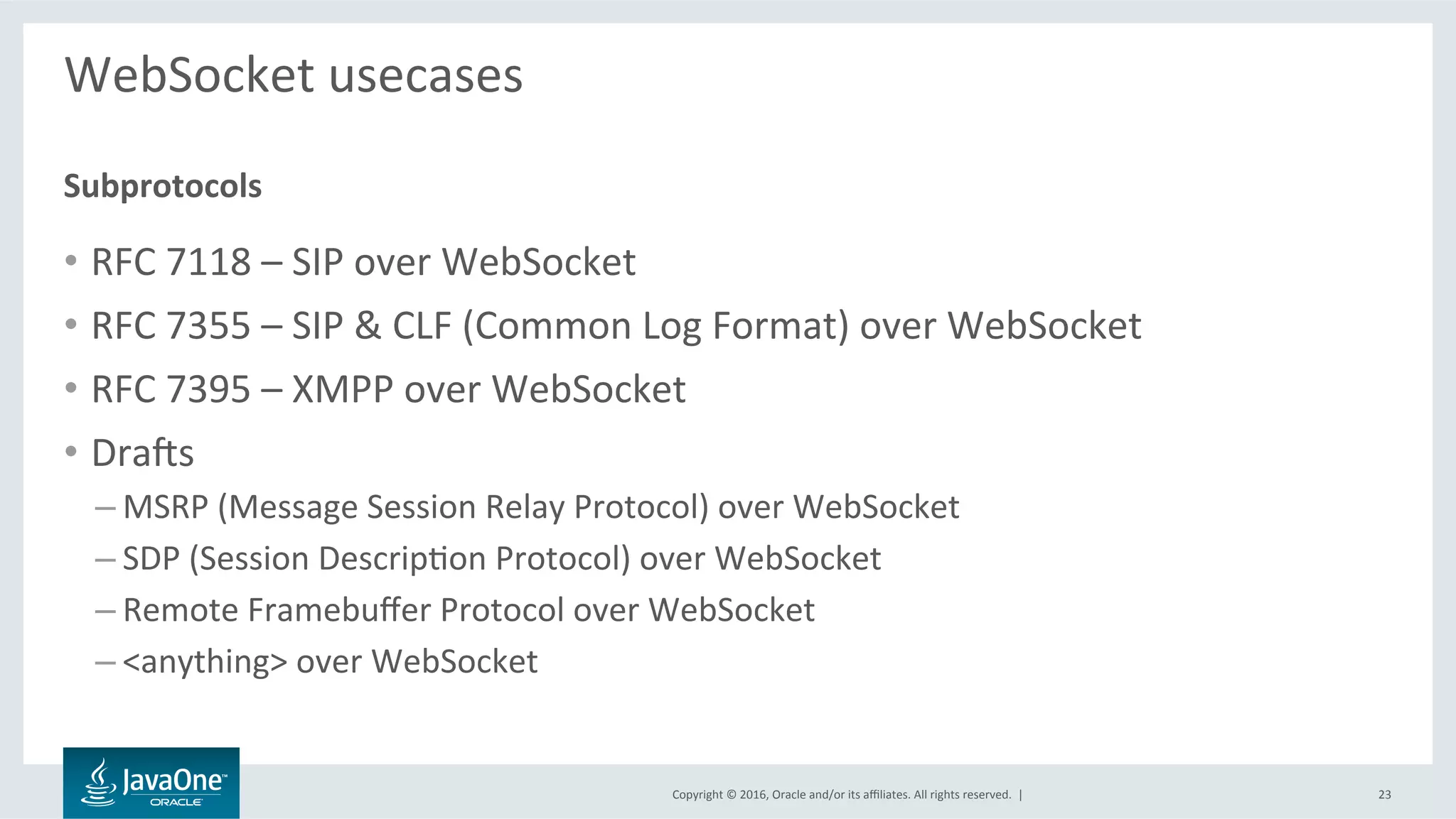 Copyright	©	2016,	Oracle	and/or	its	aﬃliates.	All	rights	reserved.		|	
WebSocket	usecases	
	
•  RFC	7118	–	SIP	over	WebSocket	
•  RFC	7355	–	SIP	&	CLF	(Common	Log	Format)	over	WebSocket	
•  RFC	7395	–	XMPP	over	WebSocket	
•  Dravs	
– MSRP	(Message	Session	Relay	Protocol)	over	WebSocket	
– SDP	(Session	DescripLon	Protocol)	over	WebSocket	
– Remote	Framebuﬀer	Protocol	over	WebSocket	
– <anything>	over	WebSocket	
Subprotocols	
23	
 