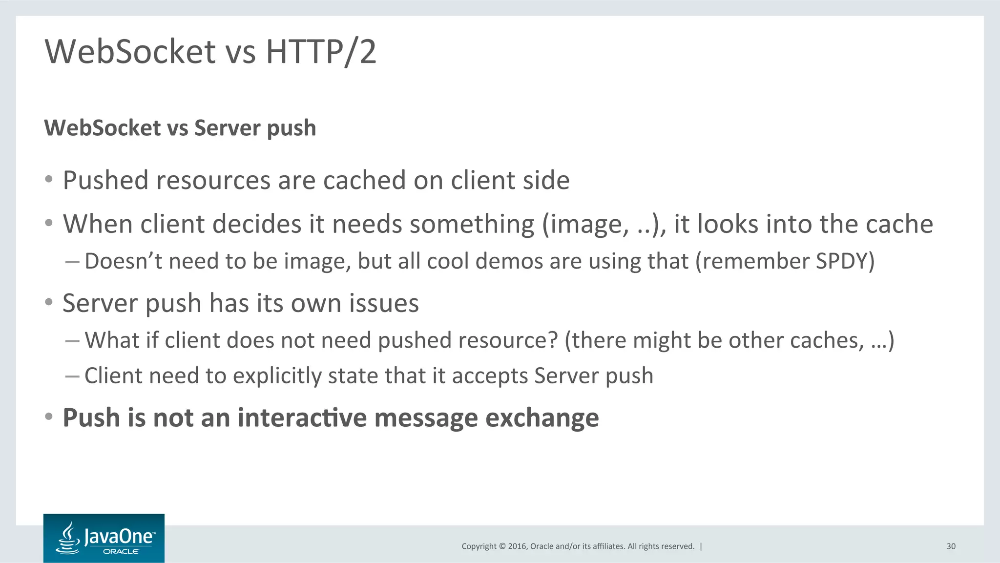 Copyright	©	2016,	Oracle	and/or	its	aﬃliates.	All	rights	reserved.		|	
WebSocket	vs	HTTP/2	
	
•  Pushed	resources	are	cached	on	client	side	
•  When	client	decides	it	needs	something	(image,	..),	it	looks	into	the	cache	
– Doesn’t	need	to	be	image,	but	all	cool	demos	are	using	that	(remember	SPDY)	
•  Server	push	has	its	own	issues	
– What	if	client	does	not	need	pushed	resource?	(there	might	be	other	caches,	…)	
– Client	need	to	explicitly	state	that	it	accepts	Server	push	
•  Push	is	not	an	interac@ve	message	exchange	
WebSocket	vs	Server	push	
30	
 