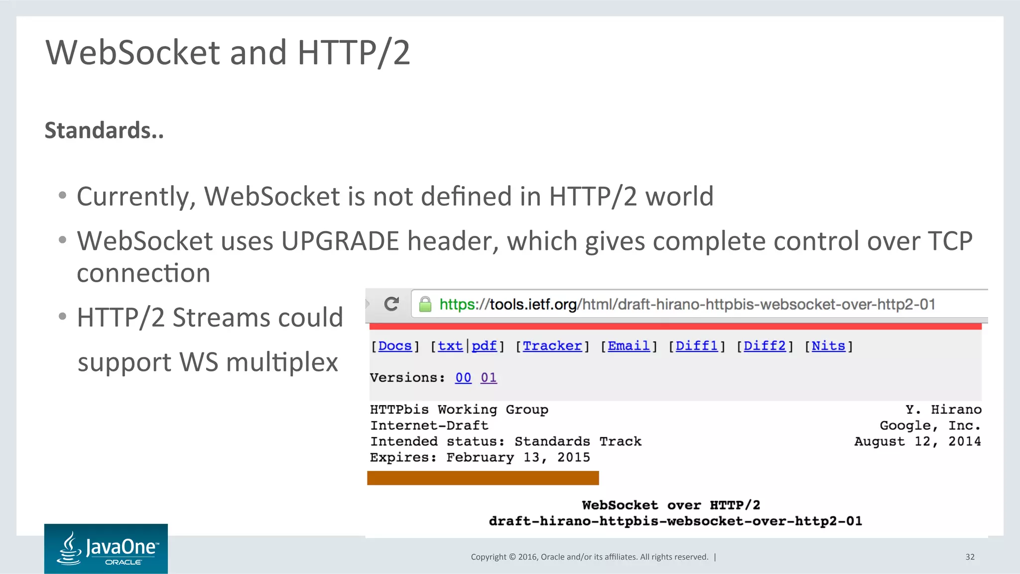 Copyright	©	2016,	Oracle	and/or	its	aﬃliates.	All	rights	reserved.		|	
WebSocket	and	HTTP/2	
	
	
Standards..	
32	
•  Currently,	WebSocket	is	not	deﬁned	in	HTTP/2	world	
•  WebSocket	uses	UPGRADE	header,	which	gives	complete	control	over	TCP	
connecLon	
•  HTTP/2	Streams	could	
			support	WS	mulLplex	
 