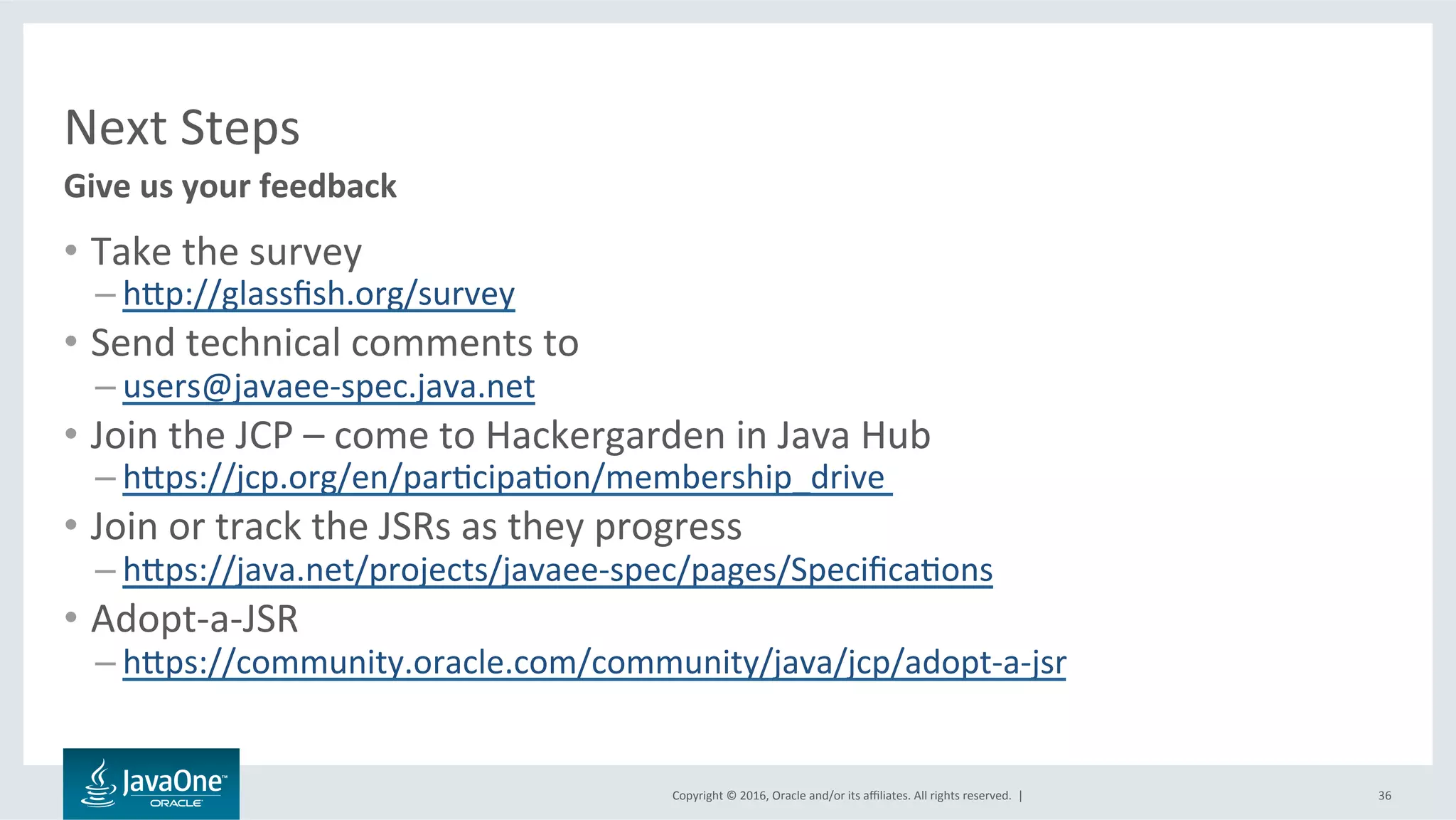Copyright	©	2016,	Oracle	and/or	its	aﬃliates.	All	rights	reserved.		|	
Next	Steps	
•  Take	the	survey	
– hbp://glassﬁsh.org/survey	
•  Send	technical	comments	to	
– users@javaee-spec.java.net	
•  Join	the	JCP	–	come	to	Hackergarden	in	Java	Hub	
– hbps://jcp.org/en/parLcipaLon/membership_drive		
•  Join	or	track	the	JSRs	as	they	progress	
– hbps://java.net/projects/javaee-spec/pages/SpeciﬁcaLons	
•  Adopt-a-JSR	
– hbps://community.oracle.com/community/java/jcp/adopt-a-jsr	
	
Give	us	your	feedback	
36	
 