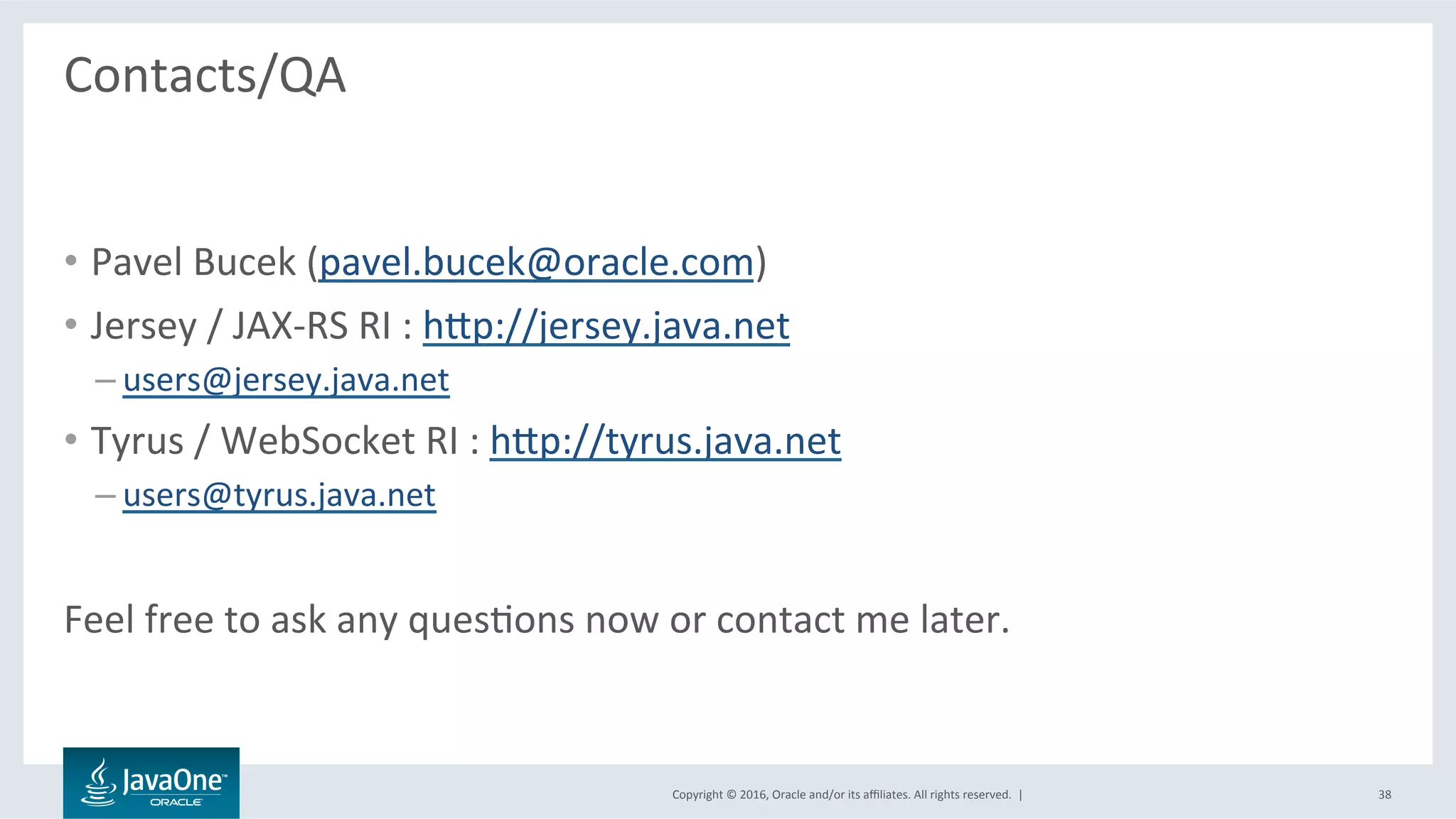 Copyright	©	2016,	Oracle	and/or	its	aﬃliates.	All	rights	reserved.		|	
Contacts/QA	
	
•  Pavel	Bucek	(pavel.bucek@oracle.com)	
•  Jersey	/	JAX-RS	RI	:	hbp://jersey.java.net	
– users@jersey.java.net	
•  Tyrus	/	WebSocket	RI	:	hbp://tyrus.java.net	
– users@tyrus.java.net	
	
Feel	free	to	ask	any	quesLons	now	or	contact	me	later.	
38	
 
