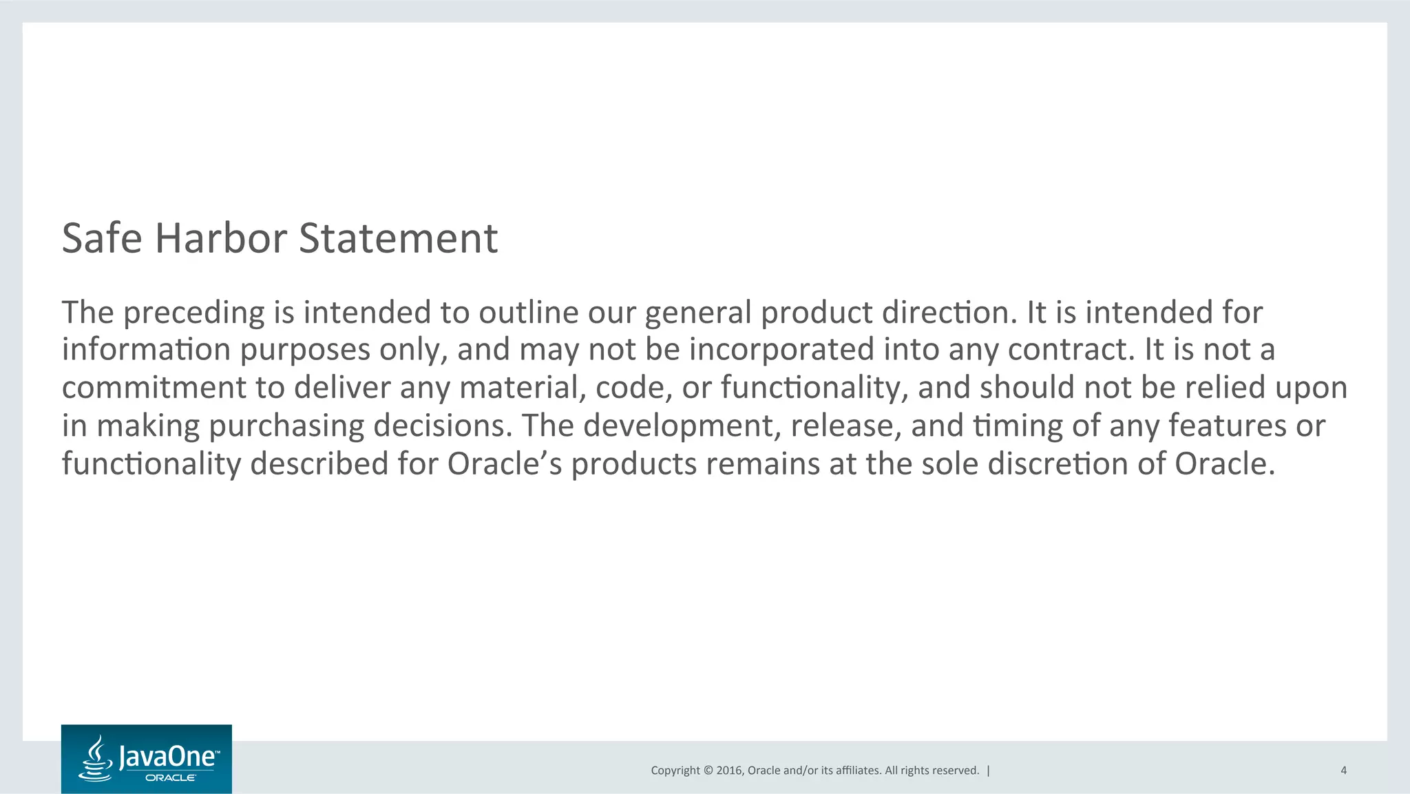 Copyright	©	2016,	Oracle	and/or	its	aﬃliates.	All	rights	reserved.		|	
Safe	Harbor	Statement	
The	preceding	is	intended	to	outline	our	general	product	direcLon.	It	is	intended	for	
informaLon	purposes	only,	and	may	not	be	incorporated	into	any	contract.	It	is	not	a	
commitment	to	deliver	any	material,	code,	or	funcLonality,	and	should	not	be	relied	upon	
in	making	purchasing	decisions.	The	development,	release,	and	Lming	of	any	features	or	
funcLonality	described	for	Oracle’s	products	remains	at	the	sole	discreLon	of	Oracle.	
4	
 