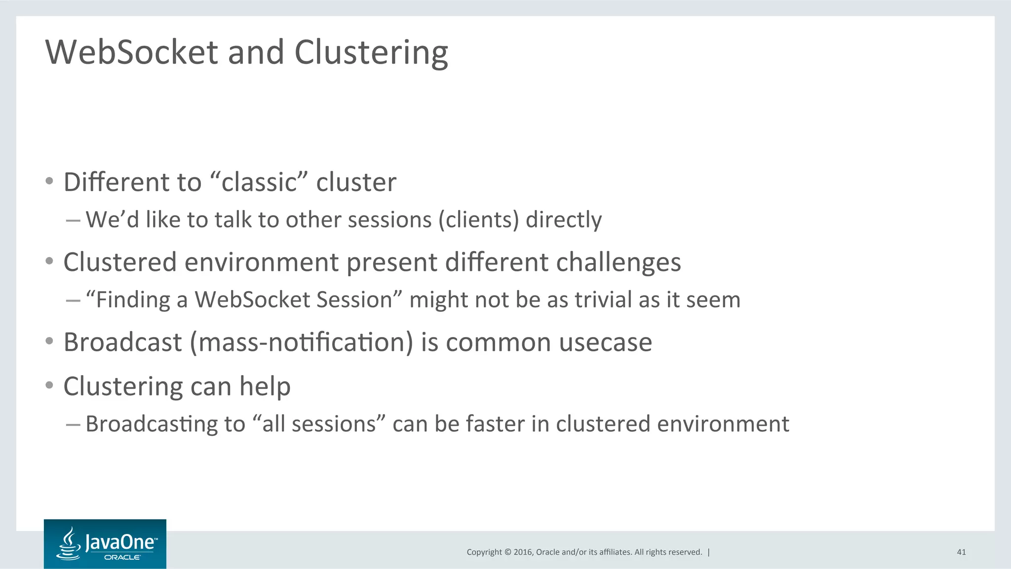 Copyright	©	2016,	Oracle	and/or	its	aﬃliates.	All	rights	reserved.		|	
WebSocket	and	Clustering	
	
•  Diﬀerent	to	“classic”	cluster	
– We’d	like	to	talk	to	other	sessions	(clients)	directly	
•  Clustered	environment	present	diﬀerent	challenges	
– “Finding	a	WebSocket	Session”	might	not	be	as	trivial	as	it	seem	
•  Broadcast	(mass-noLﬁcaLon)	is	common	usecase	
•  Clustering	can	help	
– BroadcasLng	to	“all	sessions”	can	be	faster	in	clustered	environment	
41	
 