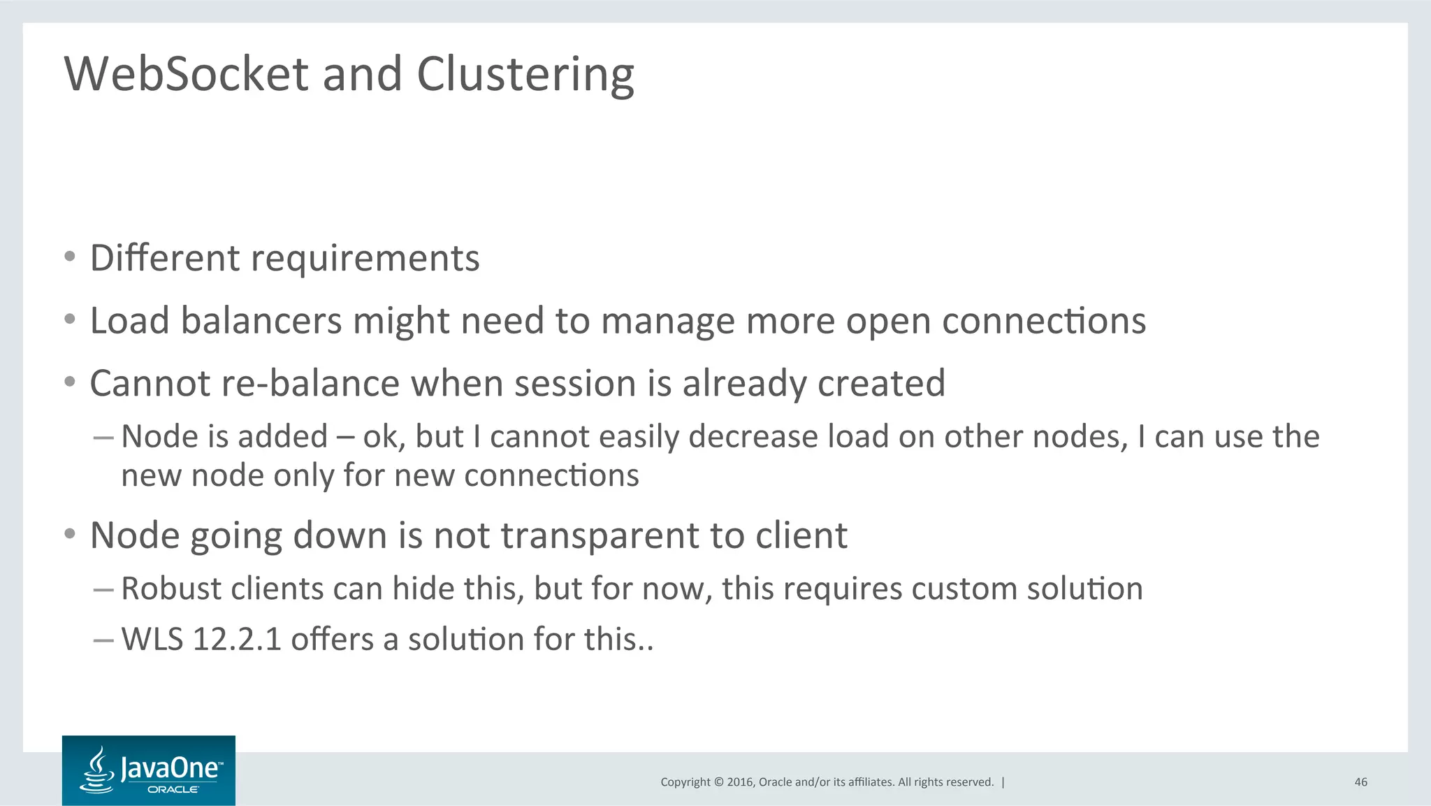 Copyright	©	2016,	Oracle	and/or	its	aﬃliates.	All	rights	reserved.		|	
WebSocket	and	Clustering	
	
•  Diﬀerent	requirements	
•  Load	balancers	might	need	to	manage	more	open	connecLons	
•  Cannot	re-balance	when	session	is	already	created	
– Node	is	added	–	ok,	but	I	cannot	easily	decrease	load	on	other	nodes,	I	can	use	the	
new	node	only	for	new	connecLons	
•  Node	going	down	is	not	transparent	to	client	
– Robust	clients	can	hide	this,	but	for	now,	this	requires	custom	soluLon	
– WLS	12.2.1	oﬀers	a	soluLon	for	this..	
46	
 