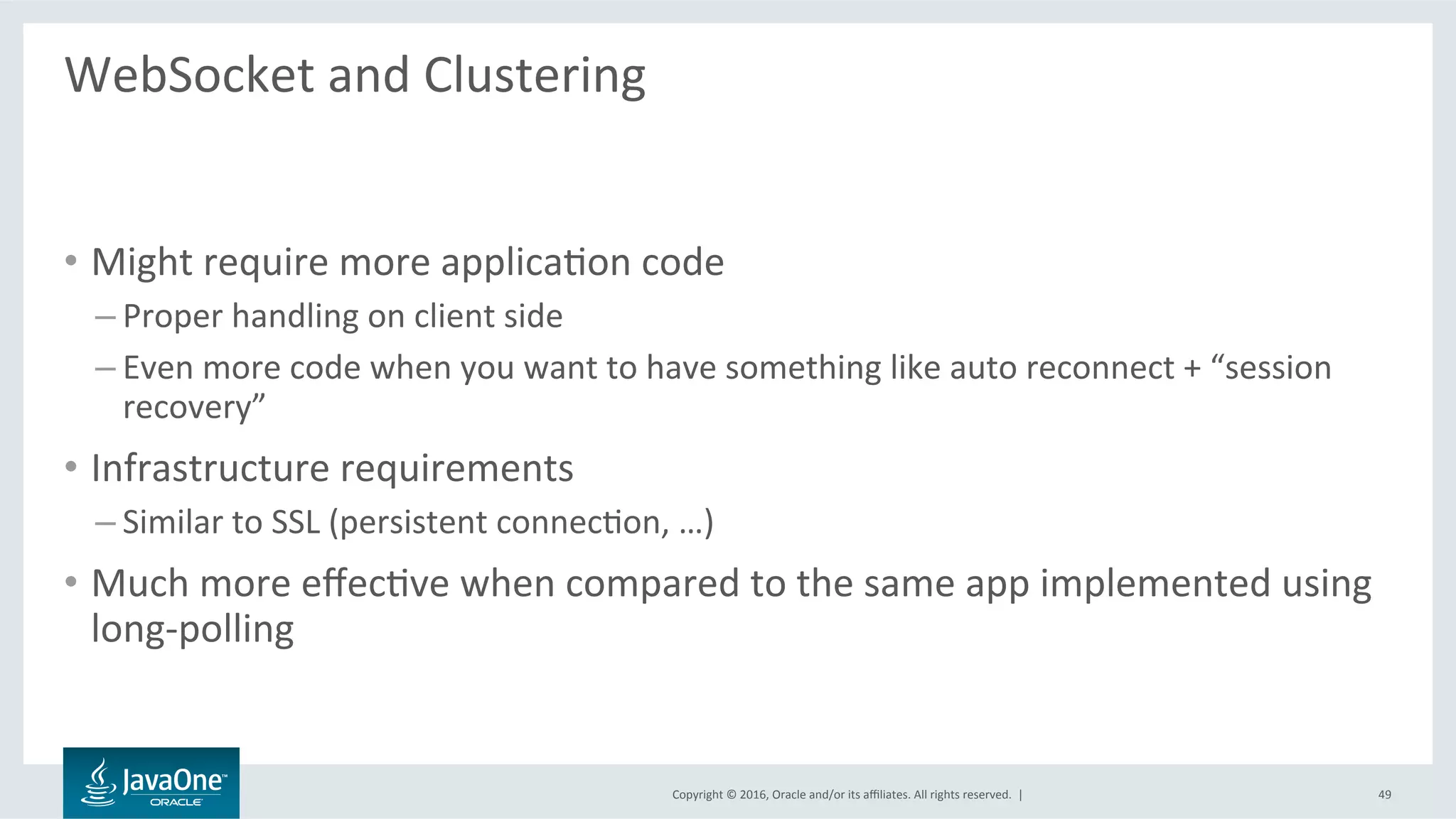 Copyright	©	2016,	Oracle	and/or	its	aﬃliates.	All	rights	reserved.		|	
WebSocket	and	Clustering	
	
•  Might	require	more	applicaLon	code	
– Proper	handling	on	client	side	
– Even	more	code	when	you	want	to	have	something	like	auto	reconnect	+	“session	
recovery”	
•  Infrastructure	requirements	
– Similar	to	SSL	(persistent	connecLon,	…)	
•  Much	more	eﬀecLve	when	compared	to	the	same	app	implemented	using	
long-polling	
49	
 