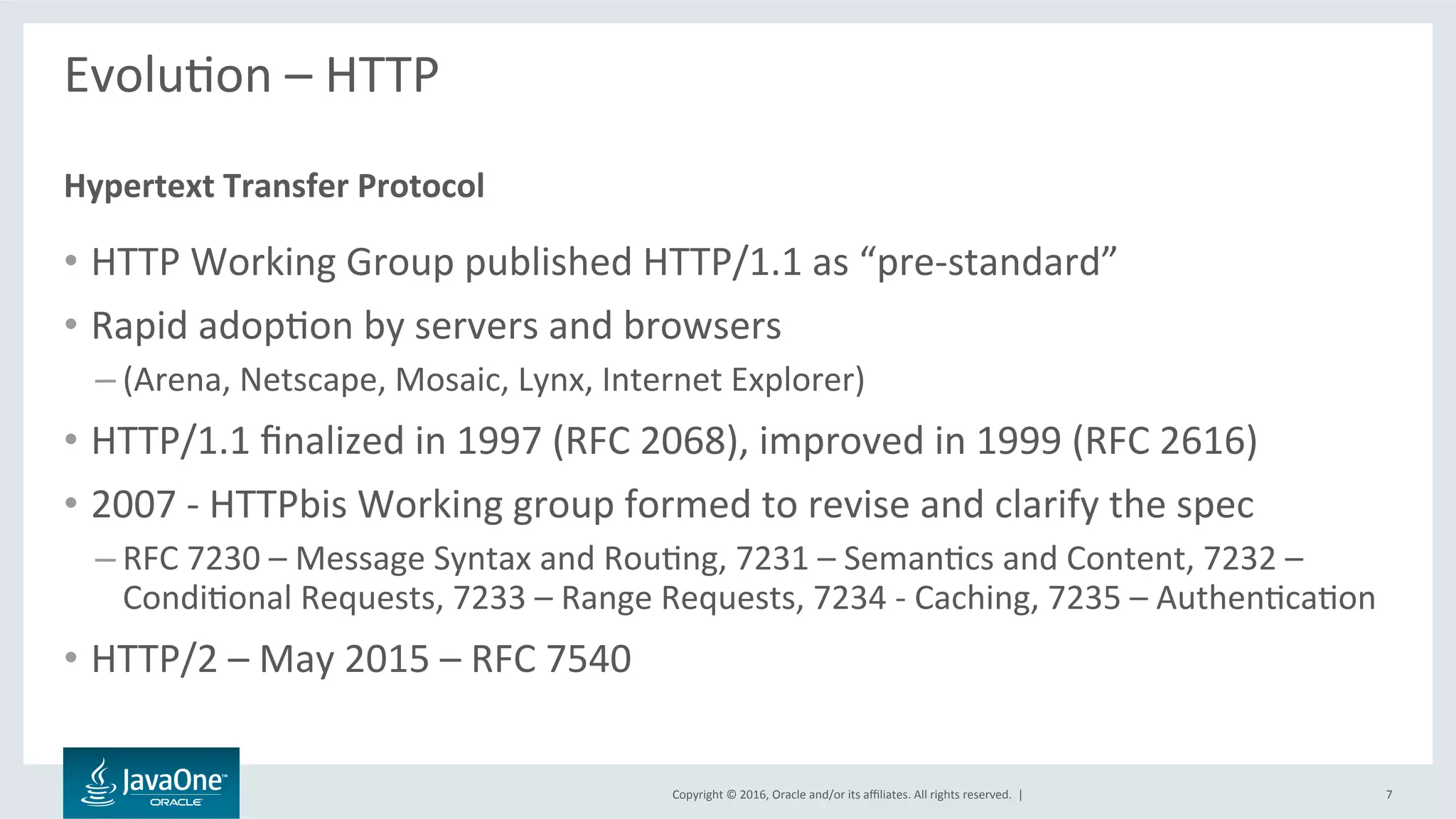 Copyright	©	2016,	Oracle	and/or	its	aﬃliates.	All	rights	reserved.		|	
EvoluLon	–	HTTP	
	
•  HTTP	Working	Group	published	HTTP/1.1	as	“pre-standard”	
•  Rapid	adopLon	by	servers	and	browsers	
– (Arena,	Netscape,	Mosaic,	Lynx,	Internet	Explorer)	
•  HTTP/1.1	ﬁnalized	in	1997	(RFC	2068),	improved	in	1999	(RFC	2616)	
•  2007	-	HTTPbis	Working	group	formed	to	revise	and	clarify	the	spec	
– RFC	7230	–	Message	Syntax	and	RouLng,	7231	–	SemanLcs	and	Content,	7232	–	
CondiLonal	Requests,	7233	–	Range	Requests,	7234	-	Caching,	7235	–	AuthenLcaLon	
•  HTTP/2	–	May	2015	–	RFC	7540	
Hypertext	Transfer	Protocol	
7	
 