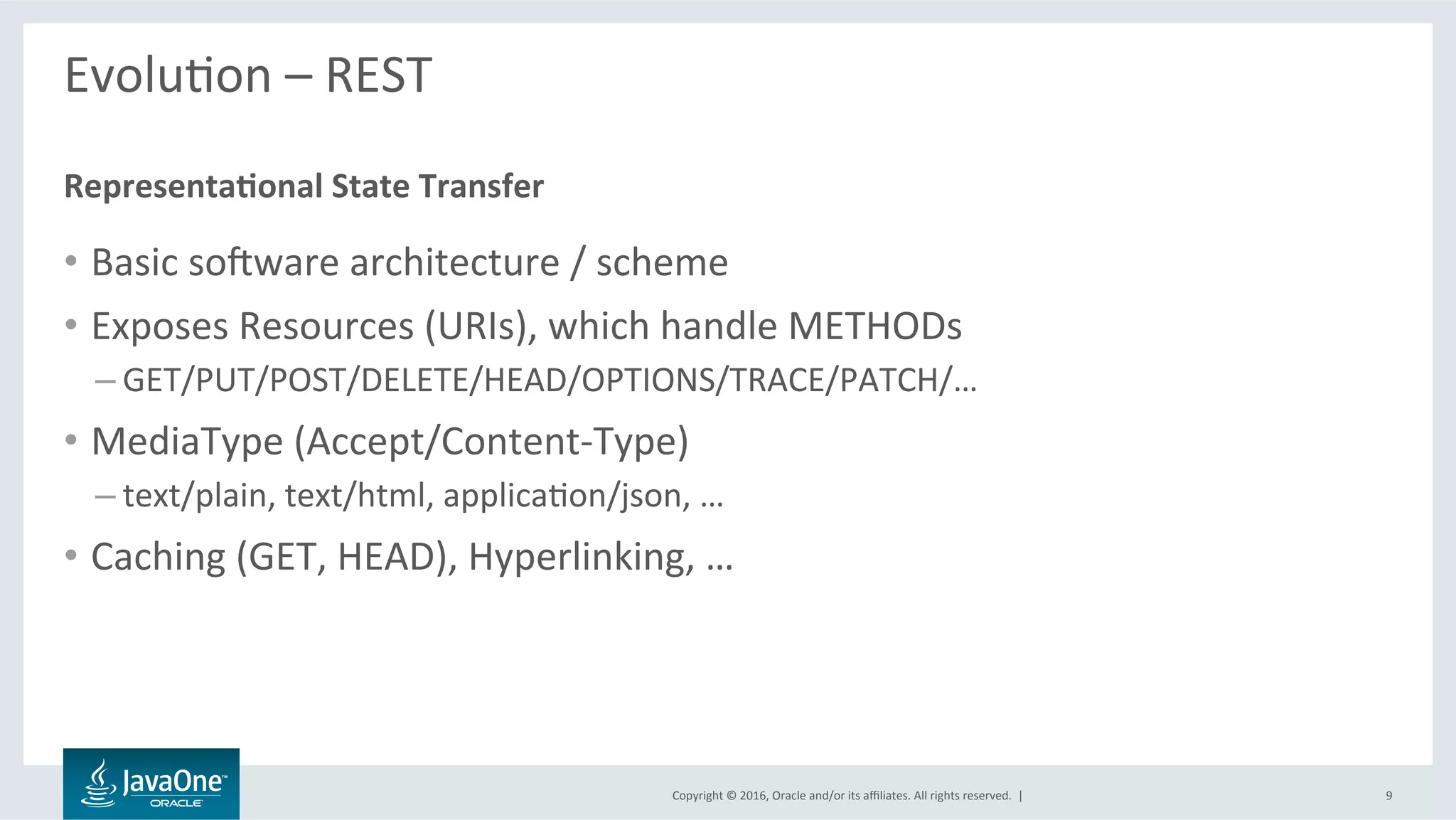 Copyright	©	2016,	Oracle	and/or	its	aﬃliates.	All	rights	reserved.		|	
EvoluLon	–	REST	
	
•  Basic	sovware	architecture	/	scheme	
•  Exposes	Resources	(URIs),	which	handle	METHODs	
– GET/PUT/POST/DELETE/HEAD/OPTIONS/TRACE/PATCH/…	
•  MediaType	(Accept/Content-Type)	
– text/plain,	text/html,	applicaLon/json,	…	
•  Caching	(GET,	HEAD),	Hyperlinking,	…	
Representa@onal	State	Transfer	
9	
 
