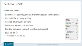 Copyright	©	2016,	Oracle	and/or	its	aﬃliates.	All	rights	reserved.		|	
EvoluLon	–	SSE	
	
•  Channel	for	sending	events	from	the	server	to	the	client	
•  Very	similar	to	long	polling	
•  Accept:	text/event-stream	
•  Semi-permanent	connecLon	
•  Limited	browser	support	(no	IE,	no	Android)	
•  Java	EE	8+	J	
– Included	in	JAX-RS	2.1	
Server	Sent	Events	
15	
 