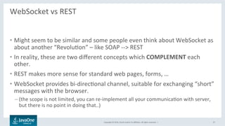 Copyright	©	2016,	Oracle	and/or	its	aﬃliates.	All	rights	reserved.		|	
WebSocket	vs	REST	
	
•  Might	seem	to	be	similar	and	some	people	even	think	about	WebSocket	as	
about	another	“RevoluLon”	–	like	SOAP	-->	REST	
•  In	reality,	these	are	two	diﬀerent	concepts	which	COMPLEMENT	each	
other.	
•  REST	makes	more	sense	for	standard	web	pages,	forms,	…	
•  WebSocket	provides	bi-direcLonal	channel,	suitable	for	exchanging	“short”	
messages	with	the	browser.	
– (the	scope	is	not	limited,	you	can	re-implement	all	your	communicaLon	with	server,	
but	there	is	no	point	in	doing	that..)	
27	
 