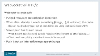 Copyright	©	2016,	Oracle	and/or	its	aﬃliates.	All	rights	reserved.		|	
WebSocket	vs	HTTP/2	
	
•  Pushed	resources	are	cached	on	client	side	
•  When	client	decides	it	needs	something	(image,	..),	it	looks	into	the	cache	
– Doesn’t	need	to	be	image,	but	all	cool	demos	are	using	that	(remember	SPDY)	
•  Server	push	has	its	own	issues	
– What	if	client	does	not	need	pushed	resource?	(there	might	be	other	caches,	…)	
– Client	need	to	explicitly	state	that	it	accepts	Server	push	
•  Push	is	not	an	interac@ve	message	exchange	
WebSocket	vs	Server	push	
30	
 