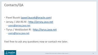 Copyright	©	2016,	Oracle	and/or	its	aﬃliates.	All	rights	reserved.		|	
Contacts/QA	
	
•  Pavel	Bucek	(pavel.bucek@oracle.com)	
•  Jersey	/	JAX-RS	RI	:	hbp://jersey.java.net	
– users@jersey.java.net	
•  Tyrus	/	WebSocket	RI	:	hbp://tyrus.java.net	
– users@tyrus.java.net	
	
Feel	free	to	ask	any	quesLons	now	or	contact	me	later.	
38	
 