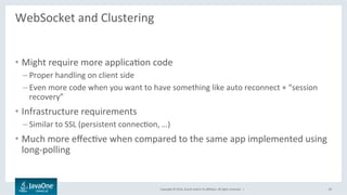 Copyright	©	2016,	Oracle	and/or	its	aﬃliates.	All	rights	reserved.		|	
WebSocket	and	Clustering	
	
•  Might	require	more	applicaLon	code	
– Proper	handling	on	client	side	
– Even	more	code	when	you	want	to	have	something	like	auto	reconnect	+	“session	
recovery”	
•  Infrastructure	requirements	
– Similar	to	SSL	(persistent	connecLon,	…)	
•  Much	more	eﬀecLve	when	compared	to	the	same	app	implemented	using	
long-polling	
49	
 