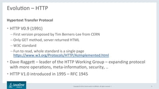 Copyright	©	2016,	Oracle	and/or	its	aﬃliates.	All	rights	reserved.		|	
EvoluLon	–	HTTP	
	
•  HTTP	V0.9	(1991)	
– First	version	proposed	by	Tim	Berners-Lee	from	CERN	
– Only	GET	method,	server	returned	HTML	
– W3C	standard	
– Fun	to	read,	whole	standard	is	a	single	page	
hbps://www.w3.org/Protocols/HTTP/AsImplemented.html	
•  Dave	Raggeb	–	leader	of	the	HTTP	Working	Group	–	expanding	protocol	
with	more	operaLons,	meta-informaLon,	security,	..		
•  HTTP	V1.0	introduced	in	1995	–	RFC	1945	
Hypertext	Transfer	Protocol	
6	
 