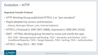 Copyright	©	2016,	Oracle	and/or	its	aﬃliates.	All	rights	reserved.		|	
EvoluLon	–	HTTP	
	
•  HTTP	Working	Group	published	HTTP/1.1	as	“pre-standard”	
•  Rapid	adopLon	by	servers	and	browsers	
– (Arena,	Netscape,	Mosaic,	Lynx,	Internet	Explorer)	
•  HTTP/1.1	ﬁnalized	in	1997	(RFC	2068),	improved	in	1999	(RFC	2616)	
•  2007	-	HTTPbis	Working	group	formed	to	revise	and	clarify	the	spec	
– RFC	7230	–	Message	Syntax	and	RouLng,	7231	–	SemanLcs	and	Content,	7232	–	
CondiLonal	Requests,	7233	–	Range	Requests,	7234	-	Caching,	7235	–	AuthenLcaLon	
•  HTTP/2	–	May	2015	–	RFC	7540	
Hypertext	Transfer	Protocol	
7	
 