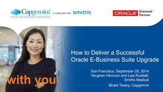 In collaboration with 
with you 
How to Deliver a Successful 
Oracle E-Business Suite Upgrade 
San Francisco, September 29, 2014 
Vaughan Hennum and Lisa Ruddell, 
Smiths Medical 
Bharti Tiwary, Capgemini 
 