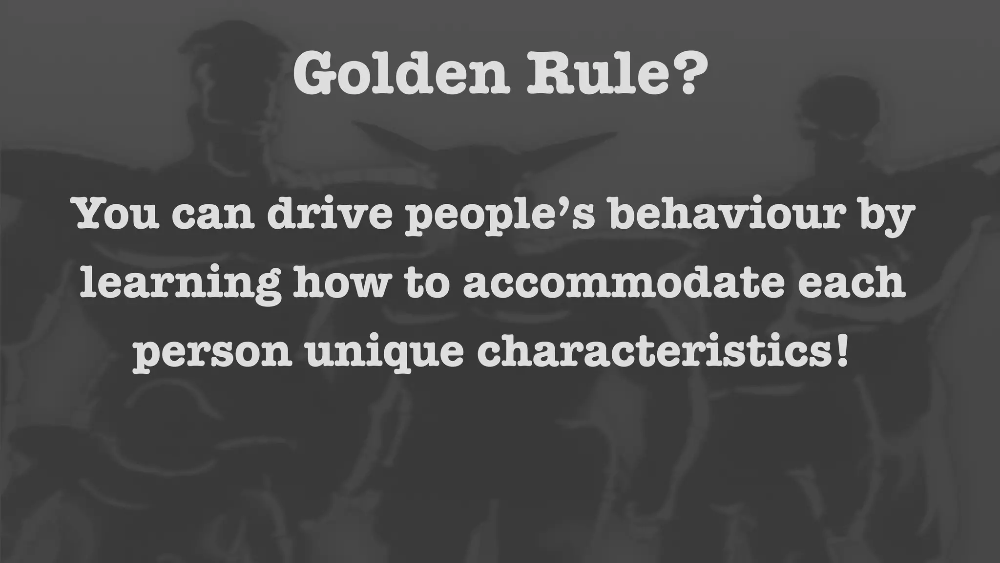 Golden Rule? 
You can drive people’s behaviour by 
learning how to accommodate each 
person unique characteristics! 
 
