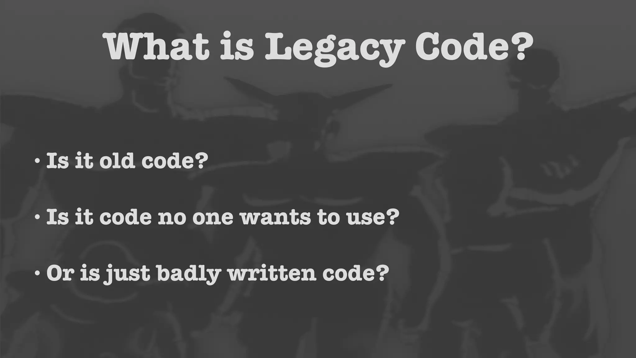 What is Legacy Code? 
• Is it old code? 
• Is it code no one wants to use? 
• Or is just badly written code? 
 