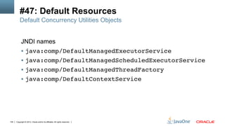 Copyright © 2013, Oracle and/or its affiliates. All rights reserved.100
#47: Default Resources
JNDI names
§  java:comp/DefaultManagedExecutorService!
§  java:comp/DefaultManagedScheduledExecutorService!
§  java:comp/DefaultManagedThreadFactory!
§  java:comp/DefaultContextService!
Default Concurrency Utilities Objects
 