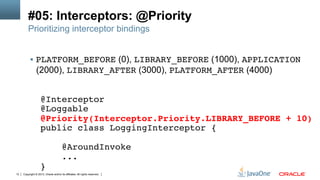 Copyright © 2013, Oracle and/or its affiliates. All rights reserved.12
#05: Interceptors: @Priority
Prioritizing interceptor bindings
§  PLATFORM_BEFORE (0), LIBRARY_BEFORE (1000), APPLICATION
(2000), LIBRARY_AFTER (3000), PLATFORM_AFTER (4000)!
@Interceptor!
@Loggable!
@Priority(Interceptor.Priority.LIBRARY_BEFORE + 10)!
public class LoggingInterceptor {!
!
@AroundInvoke!
...!
}!
 