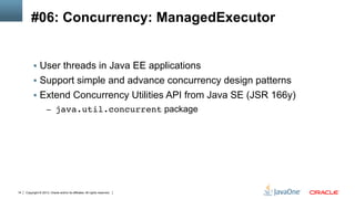 Copyright © 2013, Oracle and/or its affiliates. All rights reserved.14
#06: Concurrency: ManagedExecutor
§  User threads in Java EE applications
§  Support simple and advance concurrency design patterns
§  Extend Concurrency Utilities API from Java SE (JSR 166y)
–  java.util.concurrent package
 