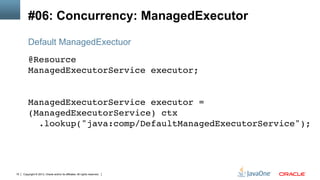 Copyright © 2013, Oracle and/or its affiliates. All rights reserved.15
#06: Concurrency: ManagedExecutor
@Resource 
ManagedExecutorService executor; 
!
 
ManagedExecutorService executor =
(ManagedExecutorService) ctx 
.lookup("java:comp/DefaultManagedExecutorService");!
Default ManagedExectuor
 